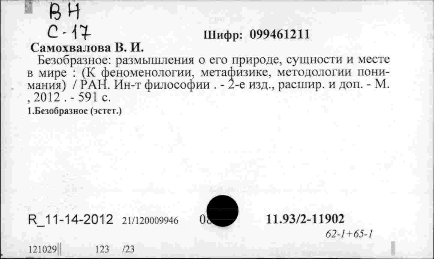 ﻿вн
С 4 7-	Шифр: 099461211
Самохвалова В. И.
Безобразное: размышления о его природе, сущности и месте в мире : (К феноменологии, метафизике, методологии понимания) / РАН. Ин-т философии . - 2-е изд., расшир. и доп. - М. ,2012 .- 591 с.
1.Безобразное (эстет.)
И_11-14-2012 21/120009946
11.93/2-11902
62-1+65-1
121029Ц
123 /23